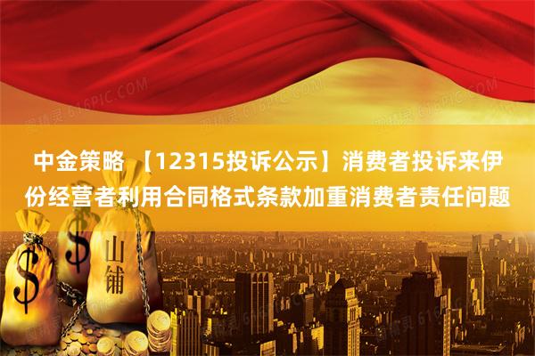 中金策略 【12315投诉公示】消费者投诉来伊份经营者利用合同格式条款加重消费者责任问题