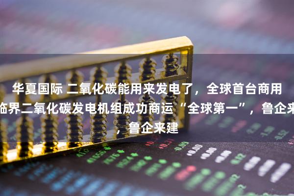 华夏国际 二氧化碳能用来发电了，全球首台商用超临界二氧化碳发电机组成功商运 “全球第一”，鲁企来建