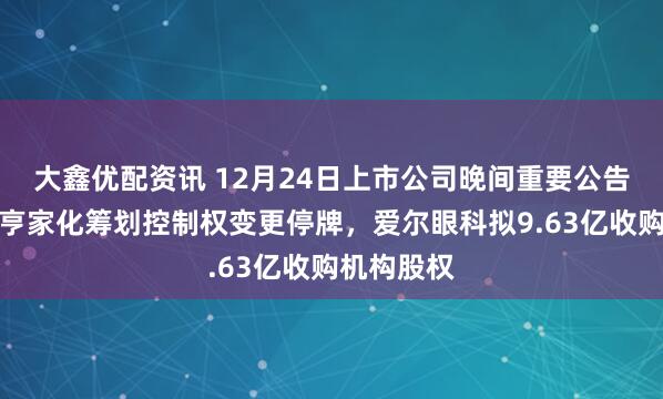 大鑫优配资讯 12月24日上市公司晚间重要公告一览：嘉亨家化筹划控制权变更停牌，爱尔眼科拟9.63亿收购机构股权