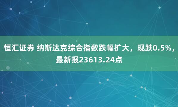 恒汇证券 纳斯达克综合指数跌幅扩大，现跌0.5%，最新报23613.24点