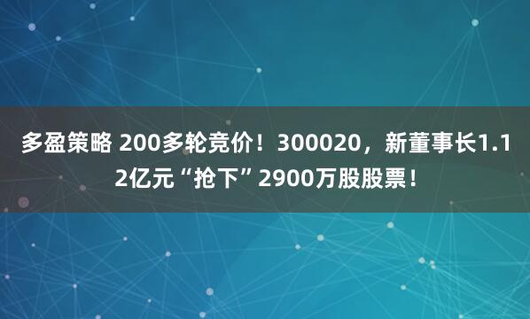 多盈策略 200多轮竞价！300020，新董事长1.12亿元“抢下”2900万股股票！