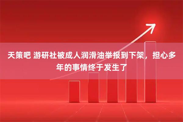 天策吧 游研社被成人润滑油举报到下架，担心多年的事情终于发生了