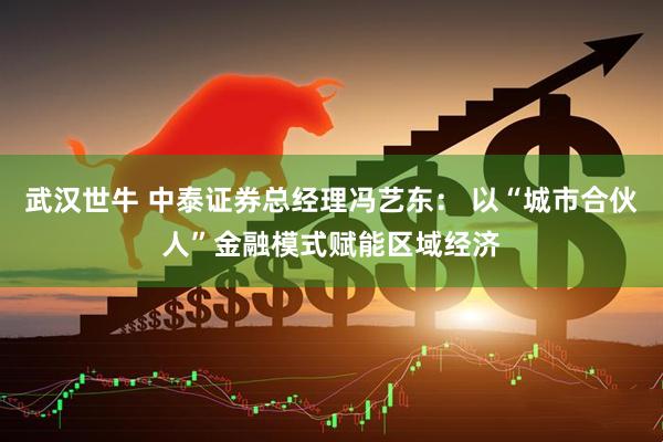 武汉世牛 中泰证券总经理冯艺东： 以“城市合伙人”金融模式赋能区域经济
