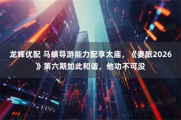 龙辉优配 马頔导游能力配享太庙，《妻旅2026》第六期如此和谐，他功不可没